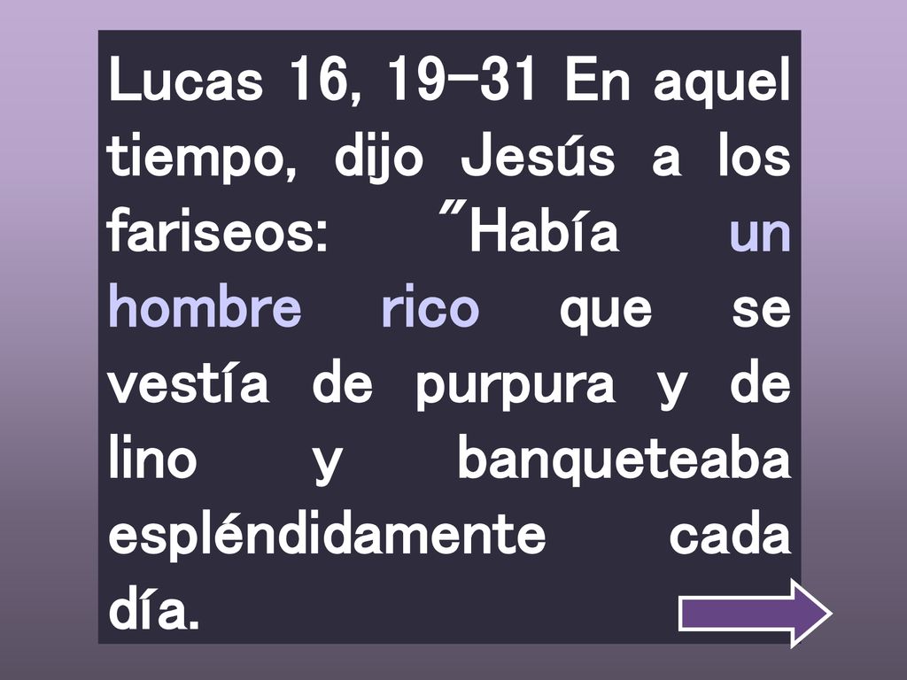Lucas 16, En aquel tiempo, dijo Jesús a los fariseos: Había un hombre rico que se vestía de purpura y de lino y banqueteaba espléndidamente cada día.