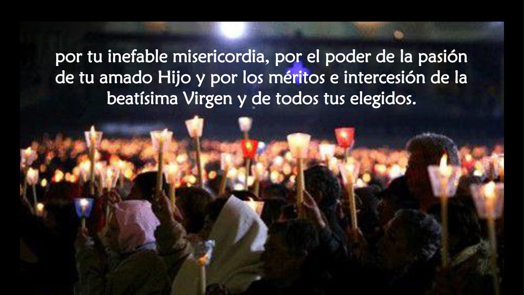 por tu inefable misericordia, por el poder de la pasión de tu amado Hijo y por los méritos e intercesión de la beatísima Virgen y de todos tus elegidos.