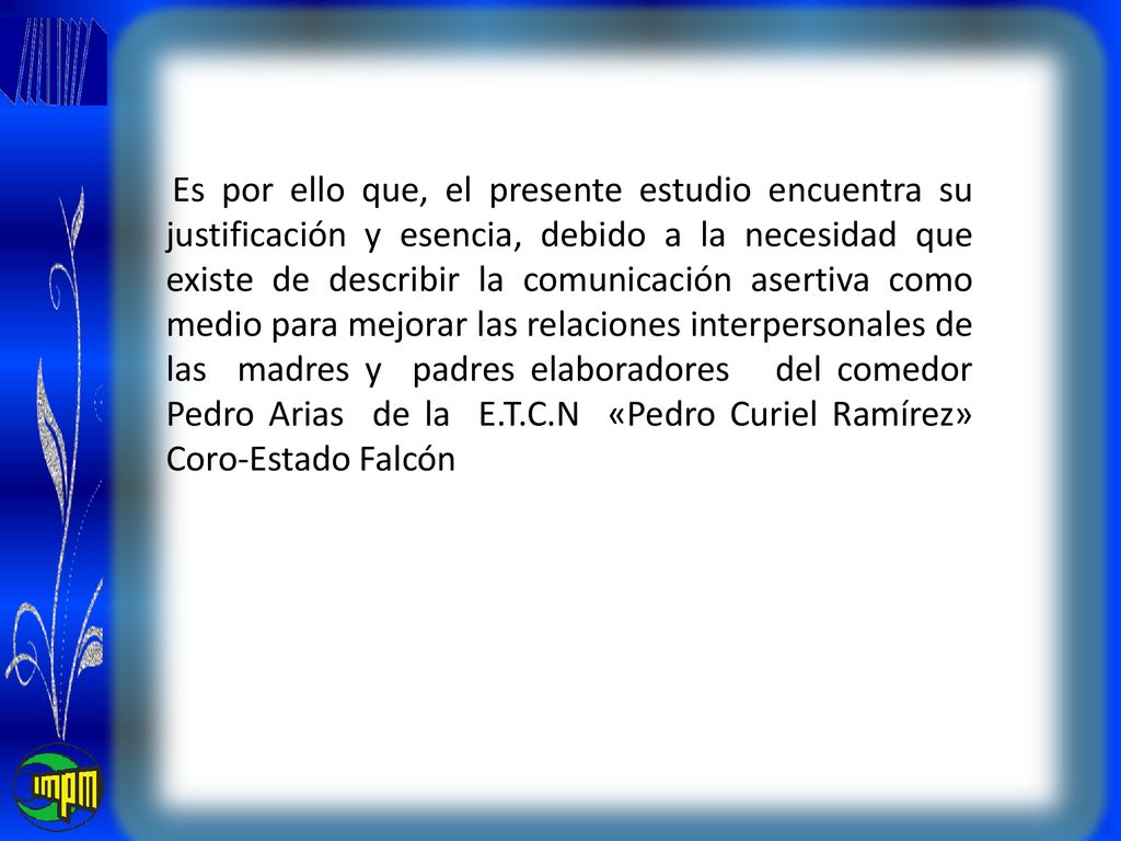 Es por ello que, el presente estudio encuentra su justificación y esencia, debido a la necesidad que existe de describir la comunicación asertiva como medio para mejorar las relaciones interpersonales de las madres y padres elaboradores del comedor Pedro Arias de la E.T.C.N «Pedro Curiel Ramírez» Coro-Estado Falcón