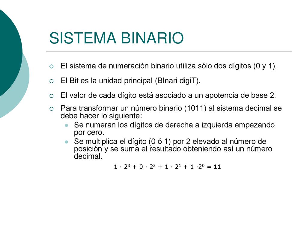 SISTEMA BINARIO El sistema de numeración binario utiliza sólo dos dígitos (0 y 1). El Bit es la unidad principal (BInari digiT).
