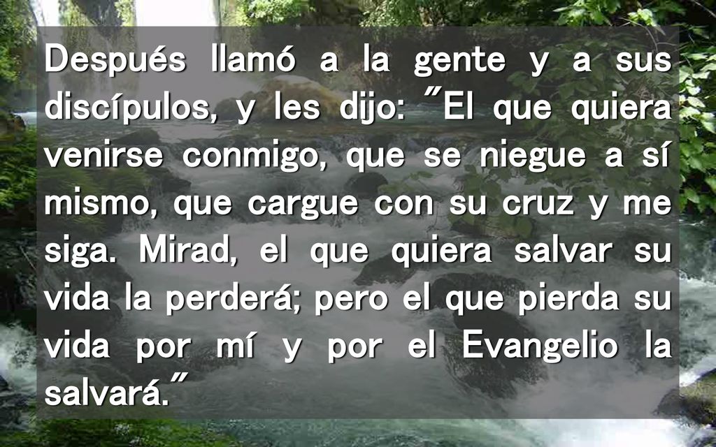 Después llamó a la gente y a sus discípulos, y les dijo: El que quiera venirse conmigo, que se niegue a sí mismo, que cargue con su cruz y me siga.