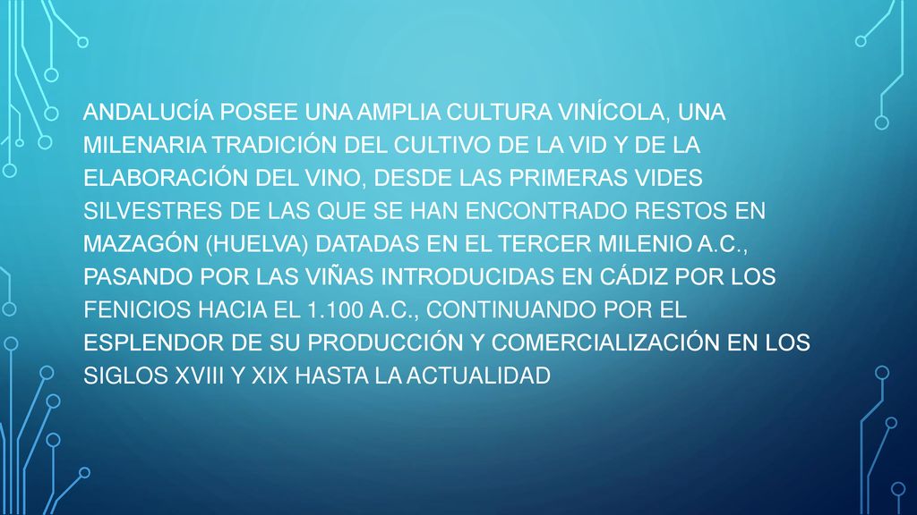 ANDALUCÍA POSEE UNA AMPLIA CULTURA VINÍCOLA, UNA MILENARIA TRADICIÓN DEL CULTIVO DE LA VID Y DE LA ELABORACIÓN DEL VINO, DESDE LAS PRIMERAS VIDES SILVESTRES DE LAS QUE SE HAN ENCONTRADO RESTOS EN MAZAGÓN (HUELVA) DATADAS EN EL TERCER MILENIO A.C., PASANDO POR LAS VIÑAS INTRODUCIDAS EN CÁDIZ POR LOS FENICIOS HACIA EL A.C., CONTINUANDO POR EL ESPLENDOR DE SU PRODUCCIÓN Y COMERCIALIZACIÓN EN LOS SIGLOS XVIII Y XIX HASTA LA ACTUALIDAD
