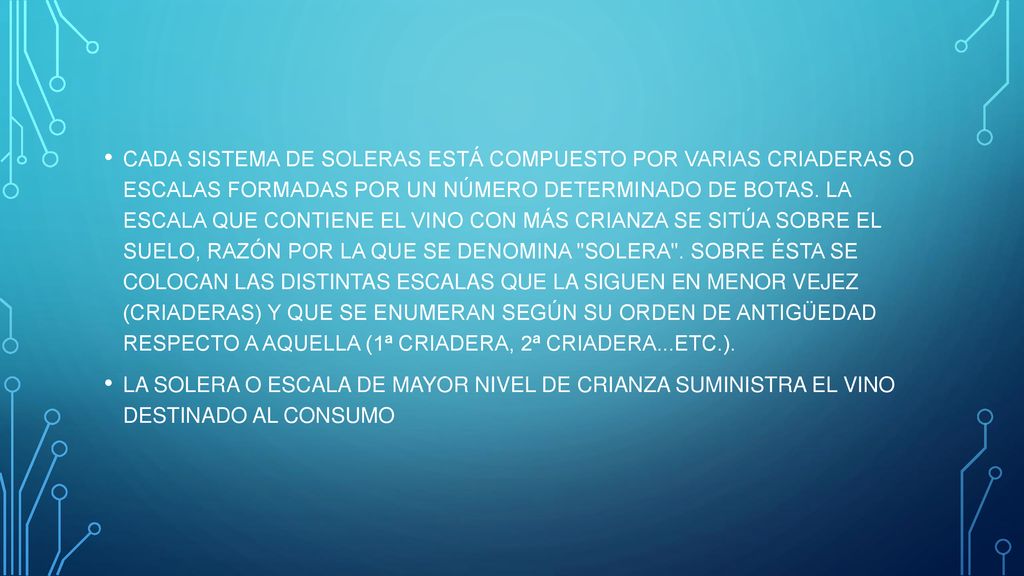CADA SISTEMA DE SOLERAS ESTÁ COMPUESTO POR VARIAS CRIADERAS O ESCALAS FORMADAS POR UN NÚMERO DETERMINADO DE BOTAS. LA ESCALA QUE CONTIENE EL VINO CON MÁS CRIANZA SE SITÚA SOBRE EL SUELO, RAZÓN POR LA QUE SE DENOMINA SOLERA . SOBRE ÉSTA SE COLOCAN LAS DISTINTAS ESCALAS QUE LA SIGUEN EN MENOR VEJEZ (CRIADERAS) Y QUE SE ENUMERAN SEGÚN SU ORDEN DE ANTIGÜEDAD RESPECTO A AQUELLA (1ª CRIADERA, 2ª CRIADERA...ETC.).
