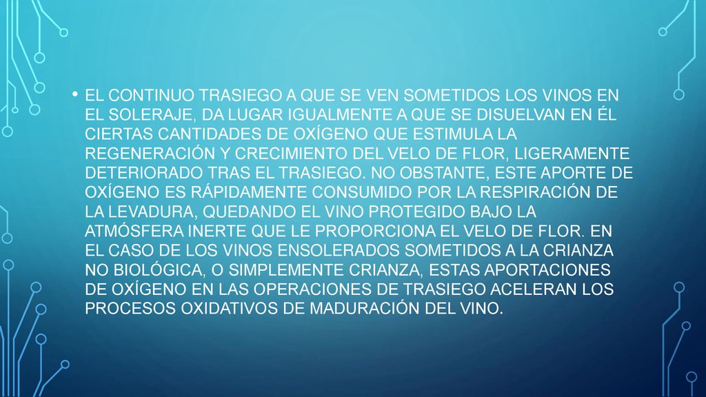 EL CONTINUO TRASIEGO A QUE SE VEN SOMETIDOS LOS VINOS EN EL SOLERAJE, DA LUGAR IGUALMENTE A QUE SE DISUELVAN EN ÉL CIERTAS CANTIDADES DE OXÍGENO QUE ESTIMULA LA REGENERACIÓN Y CRECIMIENTO DEL VELO DE FLOR, LIGERAMENTE DETERIORADO TRAS EL TRASIEGO.
