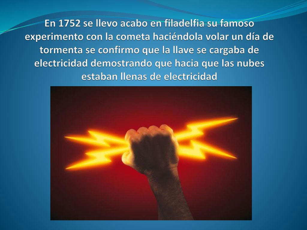 En 1752 se llevo acabo en filadelfia su famoso experimento con la cometa haciéndola volar un día de tormenta se confirmo que la llave se cargaba de electricidad demostrando que hacia que las nubes estaban llenas de electricidad