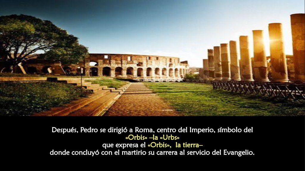 Después, Pedro se dirigió a Roma, centro del Imperio, símbolo del «Orbis» –la «Urbs» que expresa el «Orbis», la tierra– donde concluyó con el martirio su carrera al servicio del Evangelio.