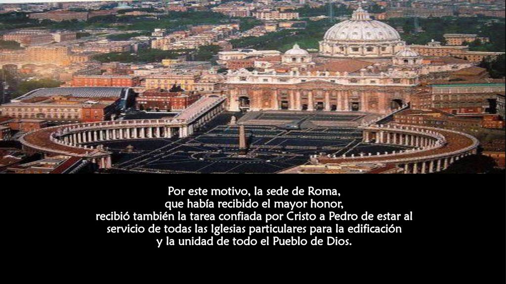 Por este motivo, la sede de Roma, que había recibido el mayor honor, recibió también la tarea confiada por Cristo a Pedro de estar al servicio de todas las Iglesias particulares para la edificación y la unidad de todo el Pueblo de Dios.