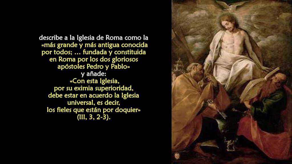 describe a la Iglesia de Roma como la «más grande y más antigua conocida por todos; … fundada y constituida en Roma por los dos gloriosos apóstoles Pedro y Pablo» y añade: «Con esta Iglesia, por su eximia superioridad, debe estar en acuerdo la Iglesia universal, es decir, los fieles que están por doquier» (III, 3, 2-3).