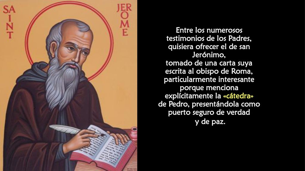 Entre los numerosos testimonios de los Padres, quisiera ofrecer el de san Jerónimo, tomado de una carta suya escrita al obispo de Roma, particularmente interesante porque menciona explícitamente la «cátedra» de Pedro, presentándola como puerto seguro de verdad y de paz.