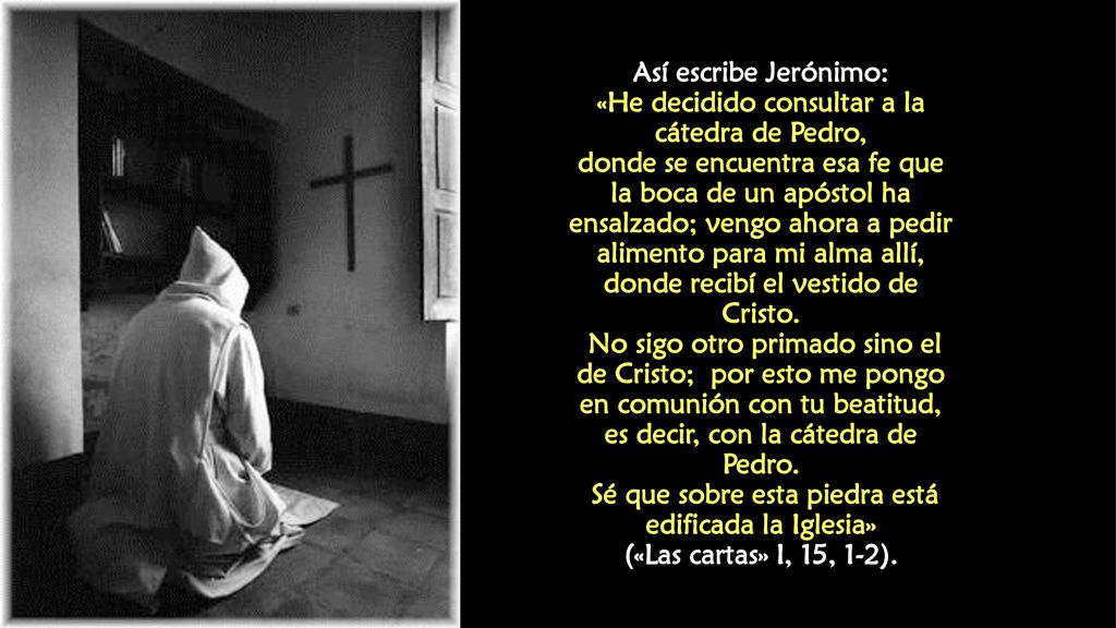 Así escribe Jerónimo: «He decidido consultar a la cátedra de Pedro, donde se encuentra esa fe que la boca de un apóstol ha ensalzado; vengo ahora a pedir alimento para mi alma allí, donde recibí el vestido de Cristo.