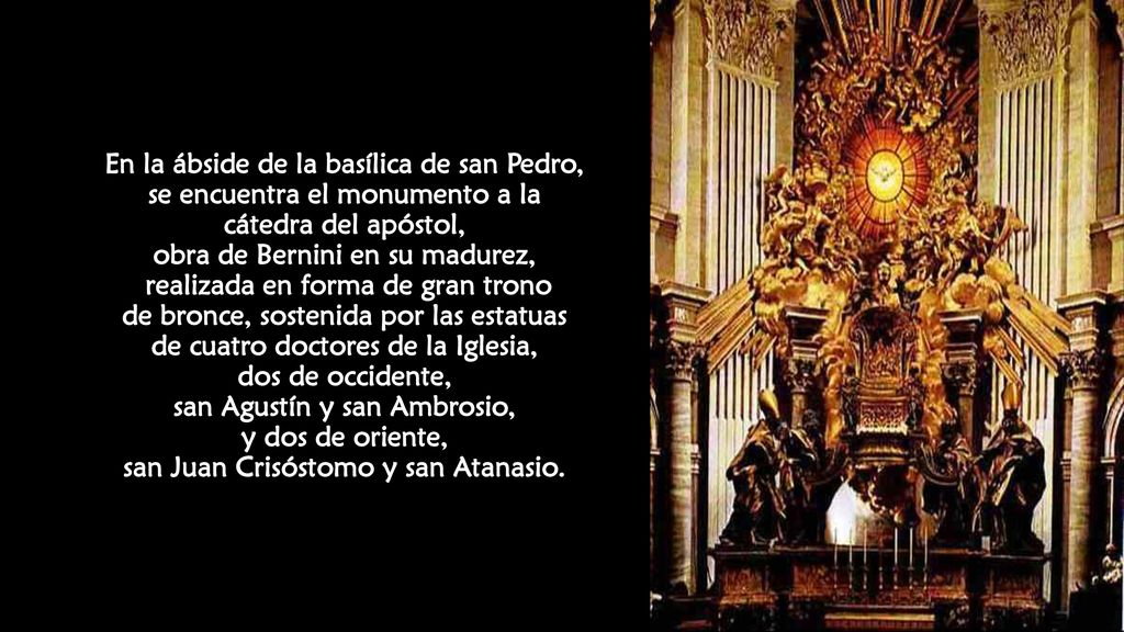 En la ábside de la basílica de san Pedro, se encuentra el monumento a la cátedra del apóstol, obra de Bernini en su madurez, realizada en forma de gran trono de bronce, sostenida por las estatuas de cuatro doctores de la Iglesia, dos de occidente, san Agustín y san Ambrosio, y dos de oriente, san Juan Crisóstomo y san Atanasio.