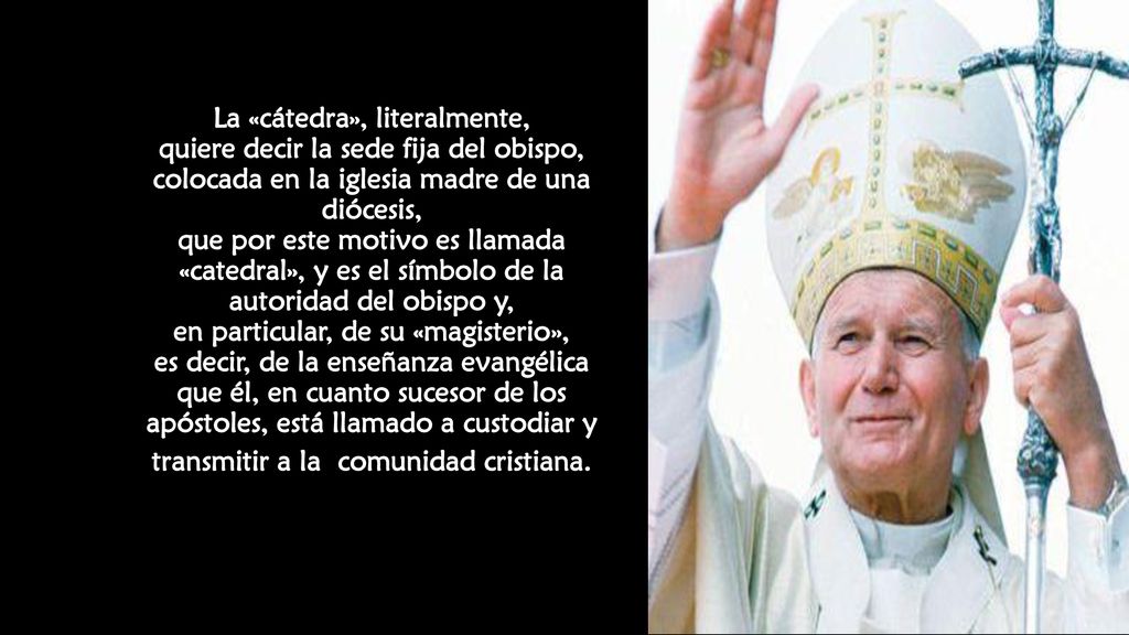 La «cátedra», literalmente, quiere decir la sede fija del obispo, colocada en la iglesia madre de una diócesis, que por este motivo es llamada «catedral», y es el símbolo de la autoridad del obispo y, en particular, de su «magisterio», es decir, de la enseñanza evangélica que él, en cuanto sucesor de los apóstoles, está llamado a custodiar y transmitir a la comunidad cristiana.