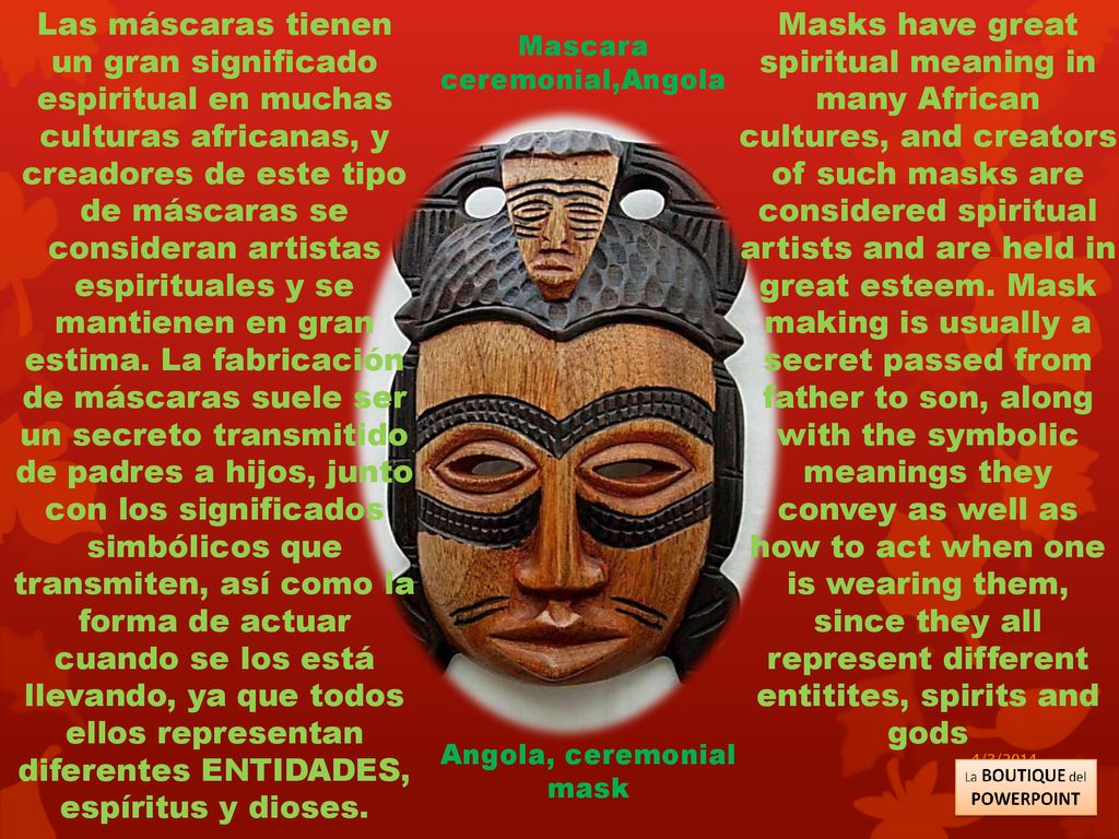 Las máscaras tienen un gran significado espiritual en muchas culturas africanas, y creadores de este tipo de máscaras se consideran artistas espirituales y se mantienen en gran estima. La fabricación de máscaras suele ser un secreto transmitido de padres a hijos, junto con los significados simbólicos que transmiten, así como la forma de actuar cuando se los está llevando, ya que todos ellos representan diferentes ENTIDADES, espíritus y dioses.