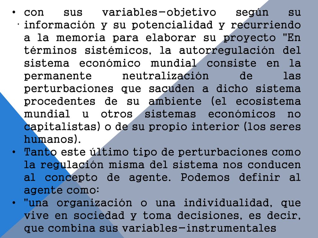 con sus variables-objetivo según su información y su potencialidad y recurriendo a la memoria para elaborar su proyecto En términos sistémicos, la autorregulación del sistema económico mundial consiste en la permanente neutralización de las perturbaciones que sacuden a dicho sistema procedentes de su ambiente (el ecosistema mundial u otros sistemas económicos no capitalistas) o de su propio interior (los seres humanos).