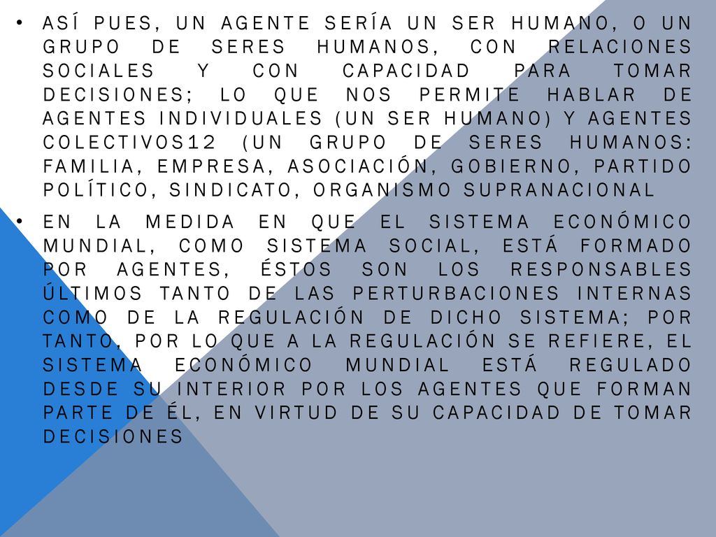 Así pues, un agente sería un ser humano, o un grupo de seres humanos, con relaciones sociales y con capacidad para tomar decisiones; lo que nos permite hablar de agentes individuales (un ser humano) y agentes colectivos12 (un grupo de seres humanos: familia, empresa, asociación, gobierno, partido político, sindicato, organismo supranacional