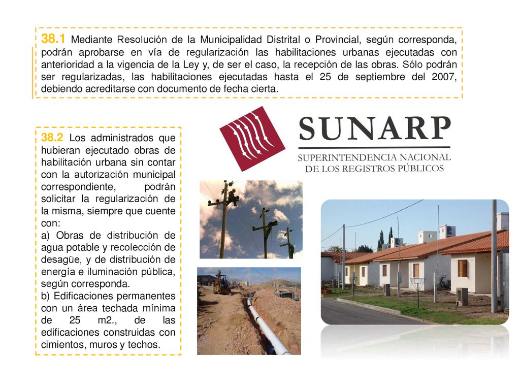 38.1 Mediante Resolución de la Municipalidad Distrital o Provincial, según corresponda, podrán aprobarse en vía de regularización las habilitaciones urbanas ejecutadas con anterioridad a la vigencia de la Ley y, de ser el caso, la recepción de las obras. Sólo podrán ser regularizadas, las habilitaciones ejecutadas hasta el 25 de septiembre del 2007, debiendo acreditarse con documento de fecha cierta.