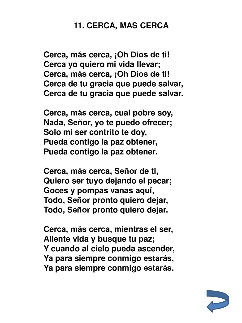 11. CERCA, MAS CERCA Cerca, más cerca, ¡Oh Dios de ti! Cerca yo quiero mi vida llevar; Cerca de tu gracia que puede salvar,