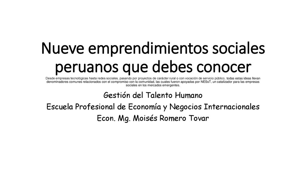 Nueve emprendimientos sociales peruanos que debes conocer Desde empresas tecnológicas hasta redes sociales, pasando por proyectos de carácter rural o con vocación de servicio público, todas estas ideas llevan denominadores comunes relacionados con el compromiso con la comunidad, las cuales fueron apoyadas por NESsT, un catalizador para las empresas sociales en los mercados emergentes.