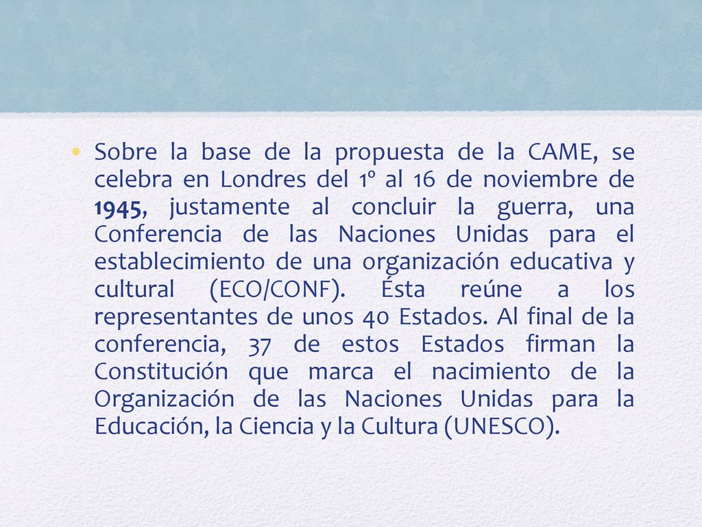 Sobre la base de la propuesta de la CAME, se celebra en Londres del 1º al 16 de noviembre de 1945, justamente al concluir la guerra, una Conferencia de las Naciones Unidas para el establecimiento de una organización educativa y cultural (ECO/CONF).