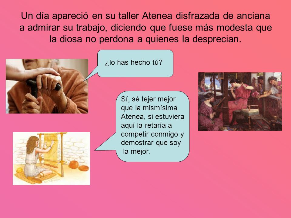 Un día apareció en su taller Atenea disfrazada de anciana a admirar su trabajo, diciendo que fuese más modesta que la diosa no perdona a quienes la desprecian.