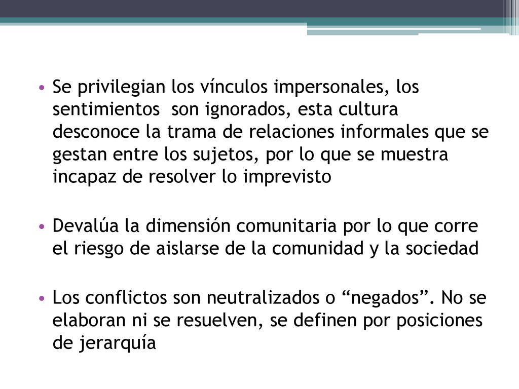 Se privilegian los vínculos impersonales, los sentimientos son ignorados, esta cultura desconoce la trama de relaciones informales que se gestan entre los sujetos, por lo que se muestra incapaz de resolver lo imprevisto