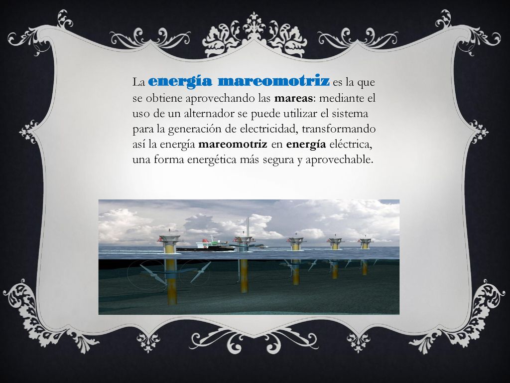 La energía mareomotriz es la que se obtiene aprovechando las mareas: mediante el uso de un alternador se puede utilizar el sistema para la generación de electricidad, transformando así la energía mareomotriz en energía eléctrica, una forma energética más segura y aprovechable.
