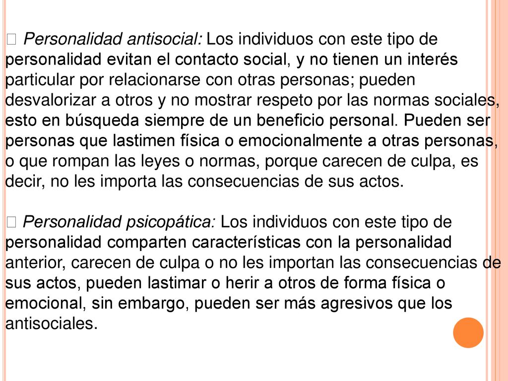  Personalidad antisocial: Los individuos con este tipo de personalidad evitan el contacto social, y no tienen un interés particular por relacionarse con otras personas; pueden desvalorizar a otros y no mostrar respeto por las normas sociales, esto en búsqueda siempre de un beneficio personal. Pueden ser personas que lastimen física o emocionalmente a otras personas, o que rompan las leyes o normas, porque carecen de culpa, es decir, no les importa las consecuencias de sus actos.