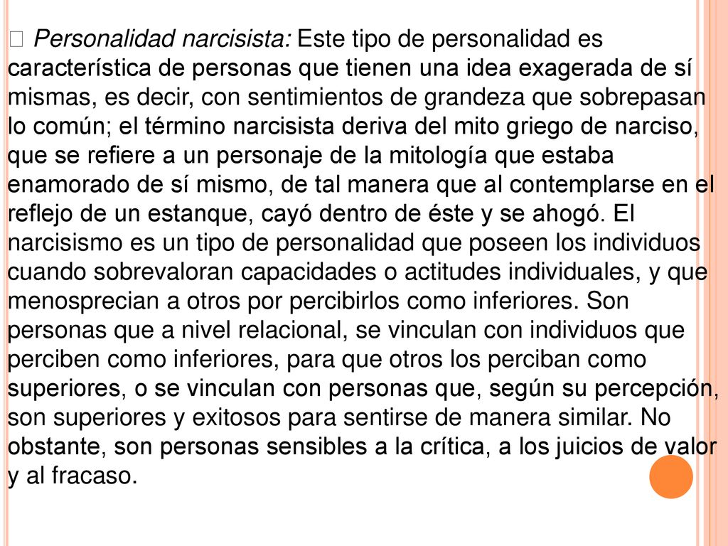  Personalidad narcisista: Este tipo de personalidad es característica de personas que tienen una idea exagerada de sí mismas, es decir, con sentimientos de grandeza que sobrepasan lo común; el término narcisista deriva del mito griego de narciso, que se refiere a un personaje de la mitología que estaba enamorado de sí mismo, de tal manera que al contemplarse en el reflejo de un estanque, cayó dentro de éste y se ahogó.