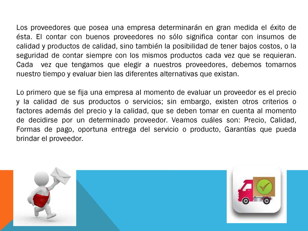 Los proveedores que posea una empresa determinarán en gran medida el éxito de ésta. El contar con buenos proveedores no sólo significa contar con insumos de calidad y productos de calidad, sino también la posibilidad de tener bajos costos, o la seguridad de contar siempre con los mismos productos cada vez que se requieran. Cada vez que tengamos que elegir a nuestros proveedores, debemos tomarnos nuestro tiempo y evaluar bien las diferentes alternativas que existan.