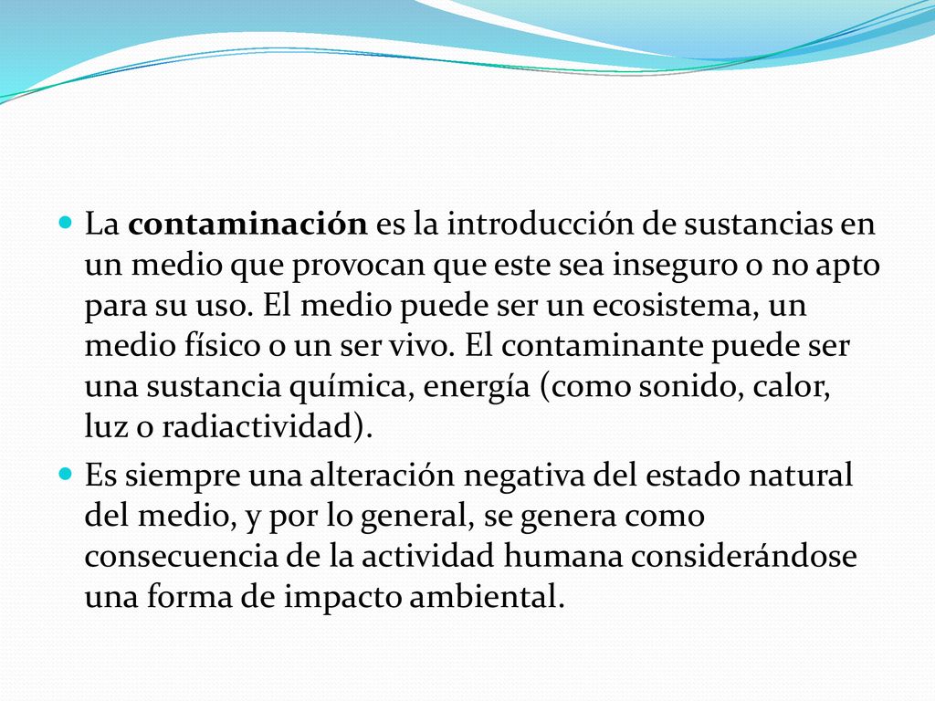 La contaminación es la introducción de sustancias en un medio que provocan que este sea inseguro o no apto para su uso. El medio puede ser un ecosistema, un medio físico o un ser vivo. El contaminante puede ser una sustancia química, energía (como sonido, calor, luz o radiactividad).