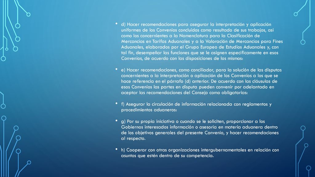 d) Hacer recomendaciones para asegurar la interpretación y aplicación uniformes de los Convenios concluidos como resultado de sus trabajos, así como los concernientes a la Nomenclatura para la Clasificación de Mercancías en Tarifas Aduanales y a la Valoración de Mercancías para Fines Aduanales, elaborados por el Grupo Europeo de Estudios Aduanales y, con tal fin, desempeñar las funciones que se le asignen específicamente en esos Convenios, de acuerdo con las disposiciones de los mismos:
