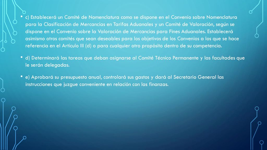 c) Establecerá un Comité de Nomenclatura como se dispone en el Convenio sobre Nomenclatura para la Clasificación de Mercancías en Tarifas Aduanales y un Comité de Valoración, según se dispone en el Convenio sobre la Valoración de Mercancías para Fines Aduanales. Establecerá asimismo otros comités que sean deseables para los objetivos de los Convenios a los que se hace referencia en el Artículo III (d) o para cualquier otro propósito dentro de su competencia.