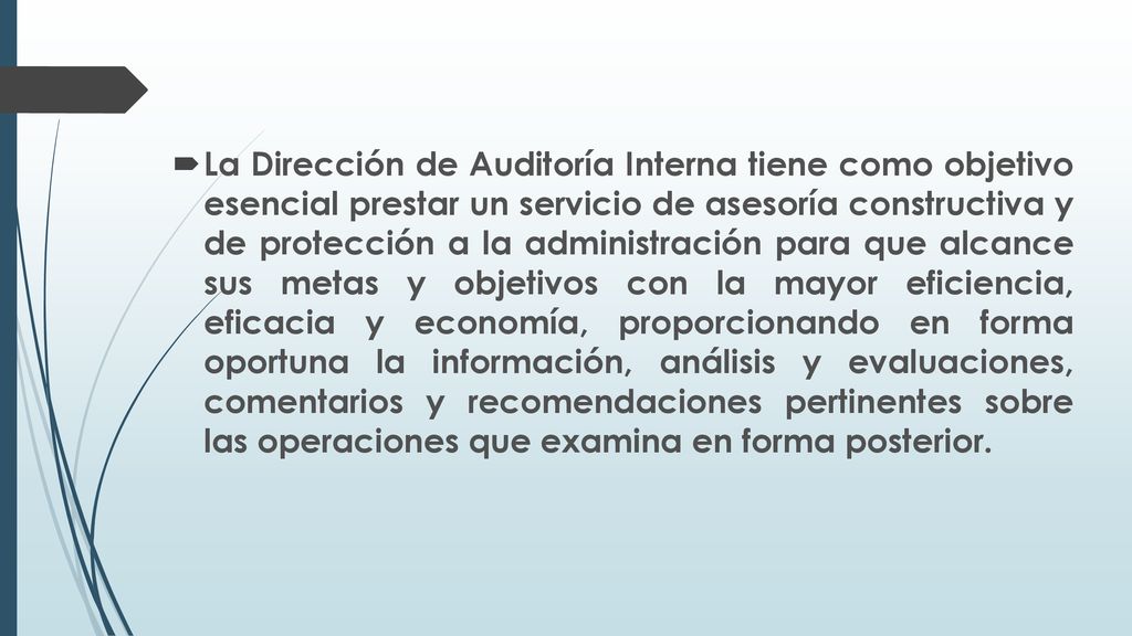 La Dirección de Auditoría Interna tiene como objetivo esencial prestar un servicio de asesoría constructiva y de protección a la administración para que alcance sus metas y objetivos con la mayor eficiencia, eficacia y economía, proporcionando en forma oportuna la información, análisis y evaluaciones, comentarios y recomendaciones pertinentes sobre las operaciones que examina en forma posterior.