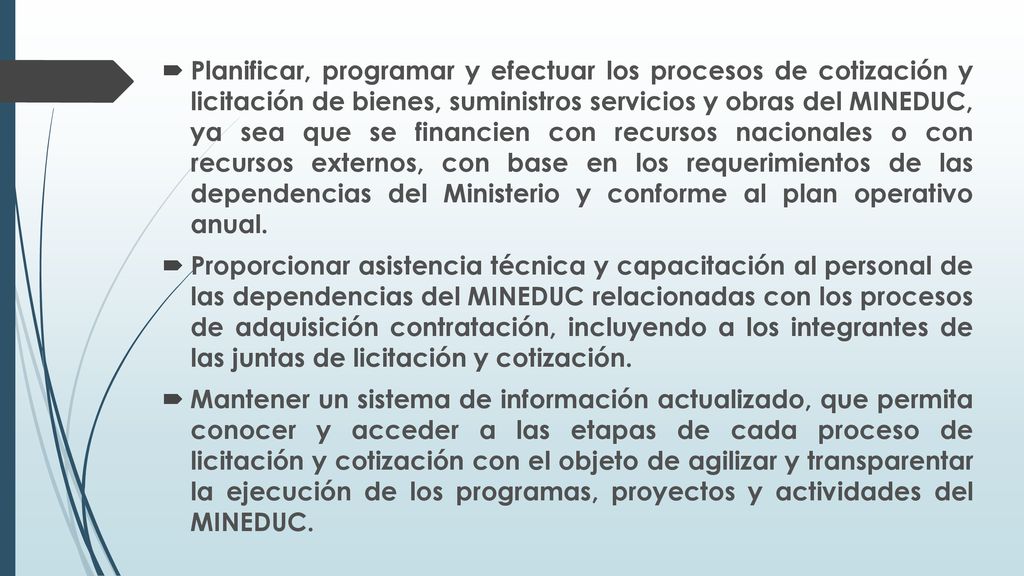 Planificar, programar y efectuar los procesos de cotización y licitación de bienes, suministros servicios y obras del MINEDUC, ya sea que se financien con recursos nacionales o con recursos externos, con base en los requerimientos de las dependencias del Ministerio y conforme al plan operativo anual.