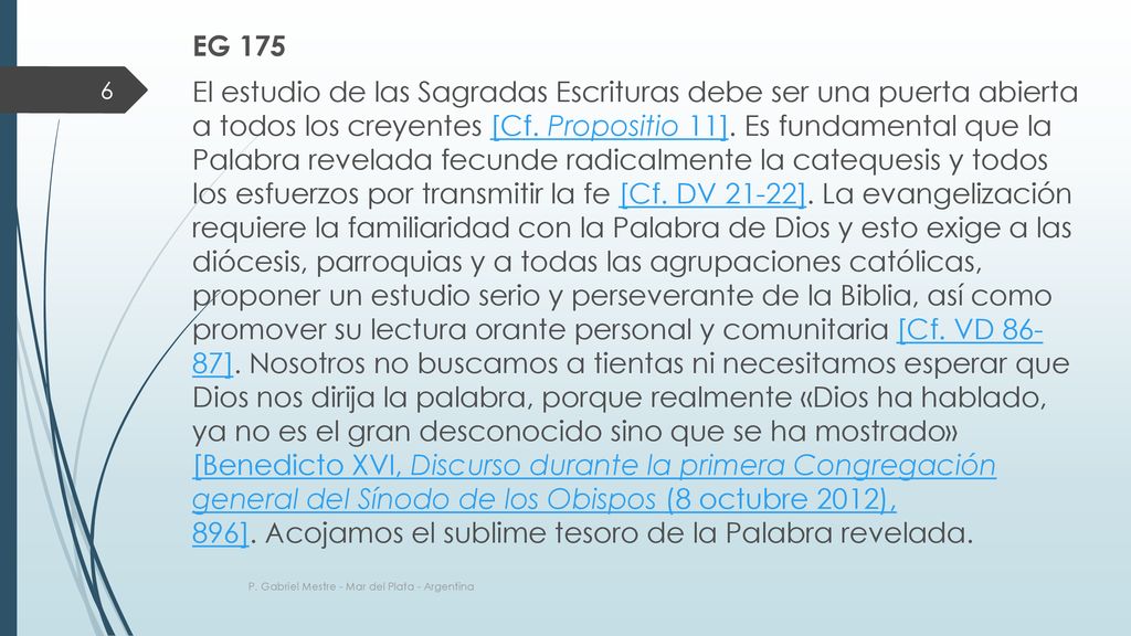 EG 175 El estudio de las Sagradas Escrituras debe ser una puerta abierta a todos los creyentes [Cf. Propositio 11]. Es fundamental que la Palabra revelada fecunde radicalmente la catequesis y todos los esfuerzos por transmitir la fe [Cf. DV 21-22]. La evangelización requiere la familiaridad con la Palabra de Dios y esto exige a las diócesis, parroquias y a todas las agrupaciones católicas, proponer un estudio serio y perseverante de la Biblia, así como promover su lectura orante personal y comunitaria [Cf. VD ]. Nosotros no buscamos a tientas ni necesitamos esperar que Dios nos dirija la palabra, porque realmente «Dios ha hablado, ya no es el gran desconocido sino que se ha mostrado» [Benedicto XVI, Discurso durante la primera Congregación general del Sínodo de los Obispos (8 octubre 2012), 896]. Acojamos el sublime tesoro de la Palabra revelada.