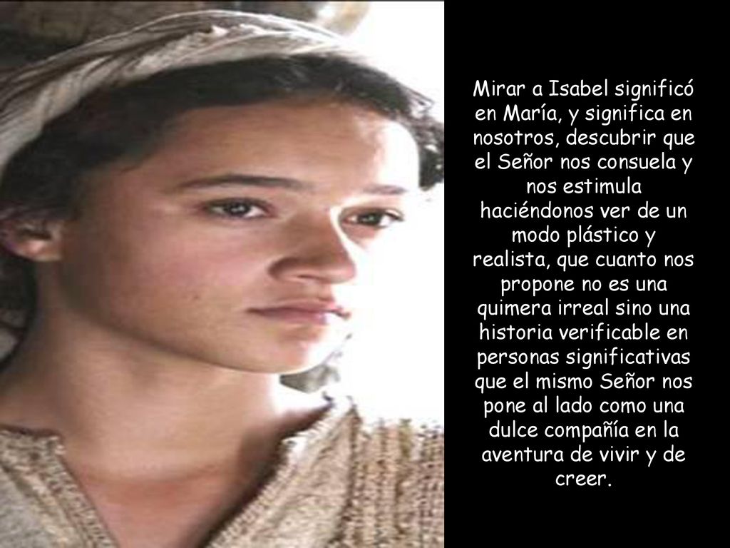Mirar a Isabel significó en María, y significa en nosotros, descubrir que el Señor nos consuela y nos estimula haciéndonos ver de un modo plástico y realista, que cuanto nos propone no es una quimera irreal sino una historia verificable en personas significativas que el mismo Señor nos pone al lado como una dulce compañía en la aventura de vivir y de creer.
