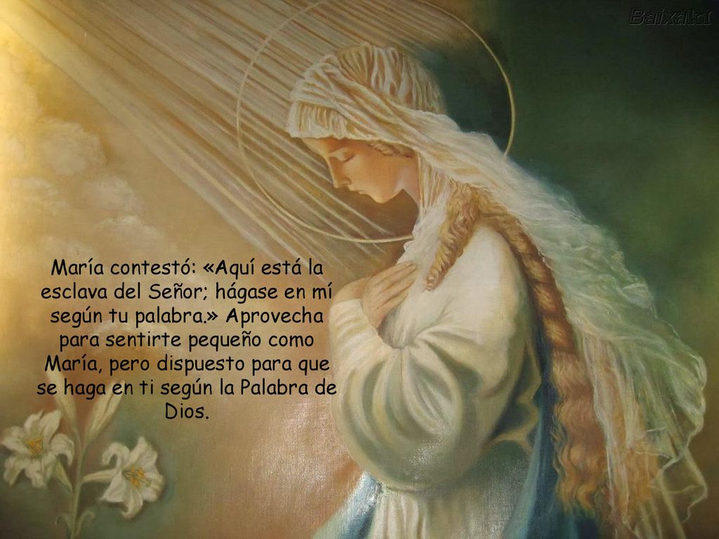 María contestó: «Aquí está la esclava del Señor; hágase en mí según tu palabra.» Aprovecha para sentirte pequeño como María, pero dispuesto para que se haga en ti según la Palabra de Dios.