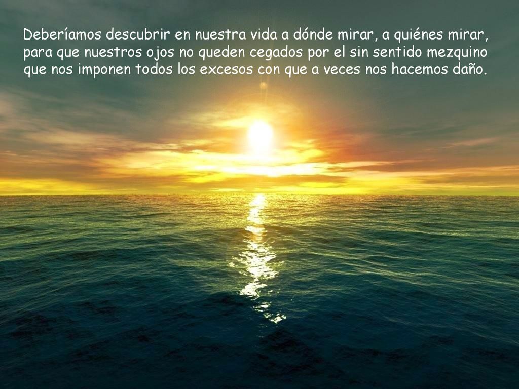 Deberíamos descubrir en nuestra vida a dónde mirar, a quiénes mirar, para que nuestros ojos no queden cegados por el sin sentido mezquino que nos imponen todos los excesos con que a veces nos hacemos daño.