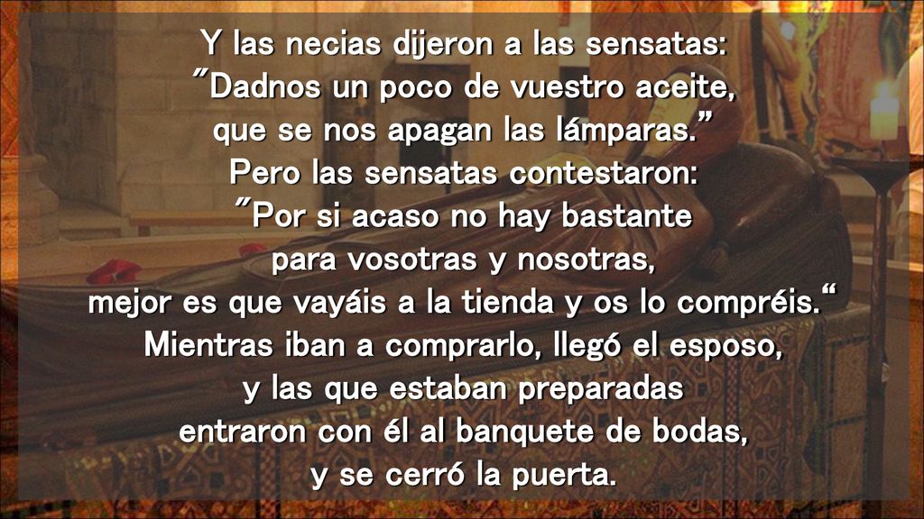 Y las necias dijeron a las sensatas: Dadnos un poco de vuestro aceite, que se nos apagan las lámparas. Pero las sensatas contestaron: Por si acaso no hay bastante para vosotras y nosotras, mejor es que vayáis a la tienda y os lo compréis. Mientras iban a comprarlo, llegó el esposo, y las que estaban preparadas entraron con él al banquete de bodas, y se cerró la puerta.