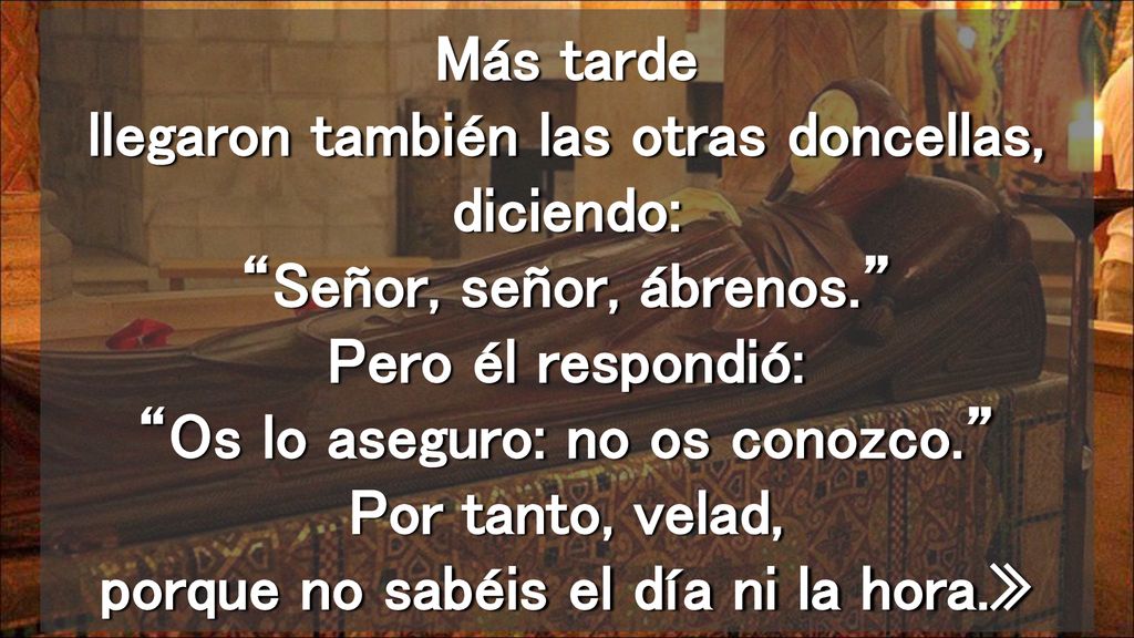 Más tarde llegaron también las otras doncellas, diciendo: Señor, señor, ábrenos. Pero él respondió: Os lo aseguro: no os conozco. Por tanto, velad, porque no sabéis el día ni la hora.»