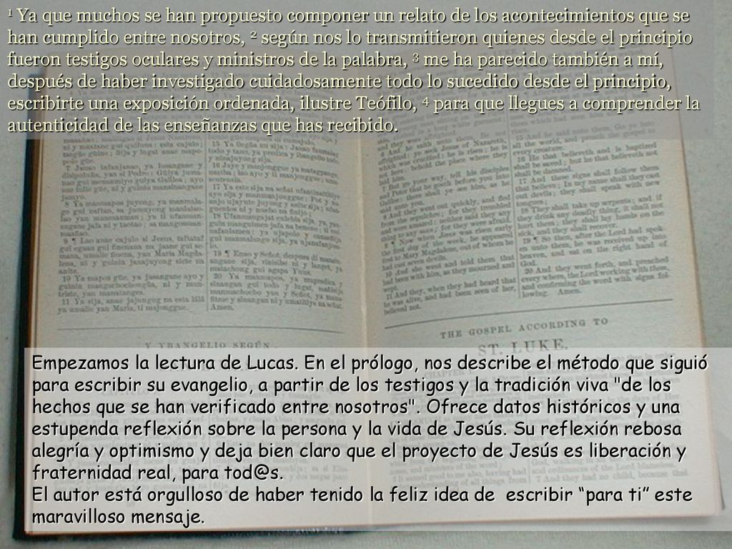 1 Ya que muchos se han propuesto componer un relato de los acontecimientos que se han cumplido entre nosotros, 2 según nos lo transmitieron quienes desde el principio fueron testigos oculares y ministros de la palabra, 3 me ha parecido también a mí, después de haber investigado cuidadosamente todo lo sucedido desde el principio, escribirte una exposición ordenada, ilustre Teófilo, 4 para que llegues a comprender la autenticidad de las enseñanzas que has recibido.
