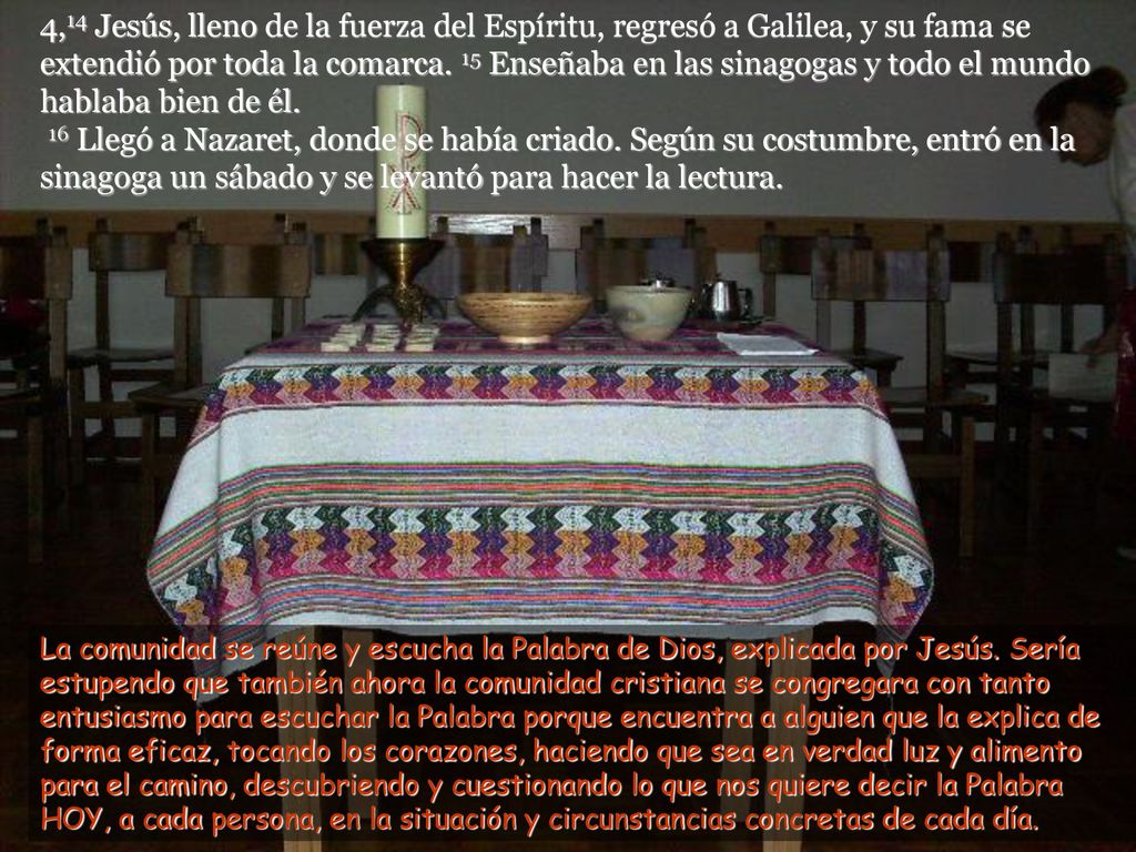 4,14 Jesús, lleno de la fuerza del Espíritu, regresó a Galilea, y su fama se extendió por toda la comarca. 15 Enseñaba en las sinagogas y todo el mundo hablaba bien de él. 16 Llegó a Nazaret, donde se había criado. Según su costumbre, entró en la sinagoga un sábado y se levantó para hacer la lectura.