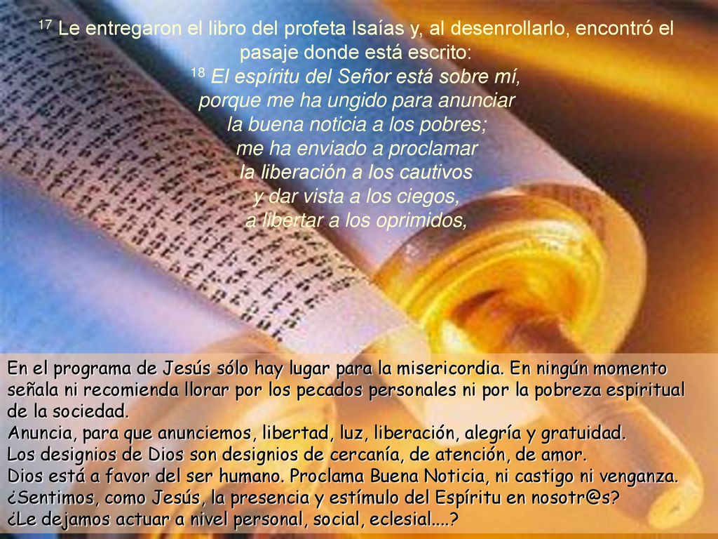 17 Le entregaron el libro del profeta Isaías y, al desenrollarlo, encontró el pasaje donde está escrito: 18 El espíritu del Señor está sobre mí, porque me ha ungido para anunciar la buena noticia a los pobres; me ha enviado a proclamar la liberación a los cautivos y dar vista a los ciegos, a libertar a los oprimidos,