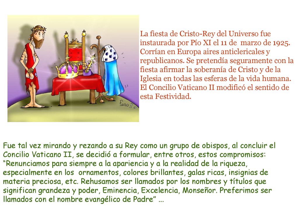 La fiesta de Cristo-Rey del Universo fue instaurada por Pío XI el 11 de marzo de Corrían en Europa aires anticlericales y republicanos. Se pretendía seguramente con la fiesta afirmar la soberanía de Cristo y de la Iglesia en todas las esferas de la vida humana. El Concilio Vaticano II modificó el sentido de esta Festividad.