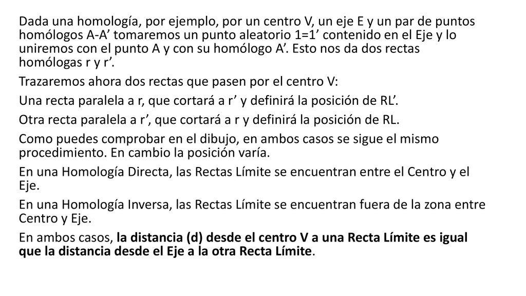 Dada una homología, por ejemplo, por un centro V, un eje E y un par de puntos homólogos A-A’ tomaremos un punto aleatorio 1=1’ contenido en el Eje y lo uniremos con el punto A y con su homólogo A’. Esto nos da dos rectas homólogas r y r’.