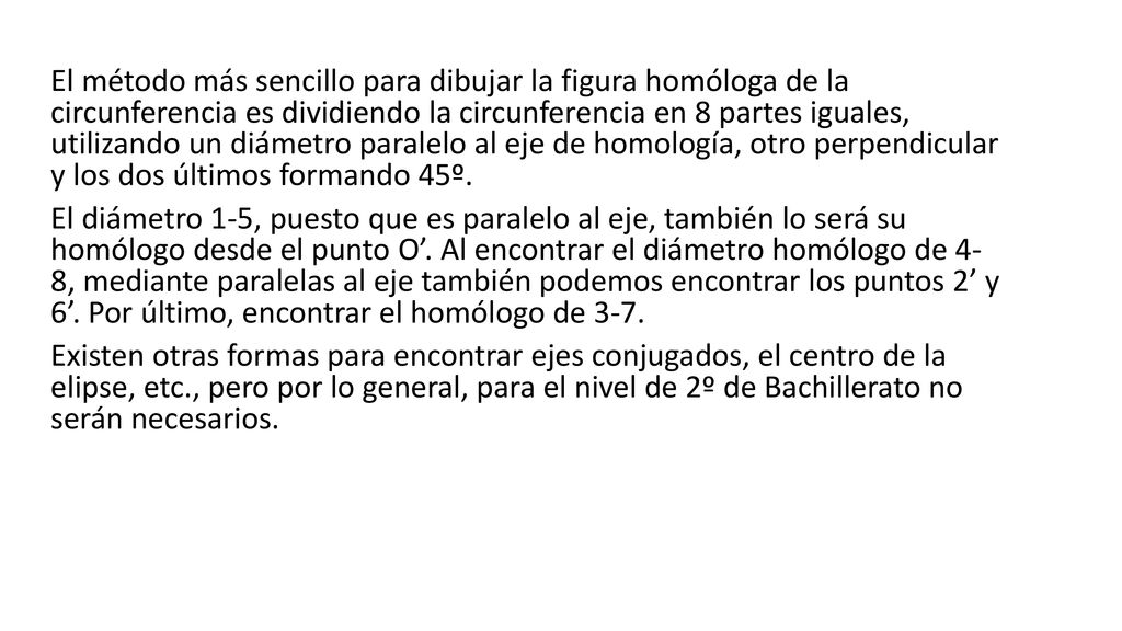 El método más sencillo para dibujar la figura homóloga de la circunferencia es dividiendo la circunferencia en 8 partes iguales, utilizando un diámetro paralelo al eje de homología, otro perpendicular y los dos últimos formando 45º.