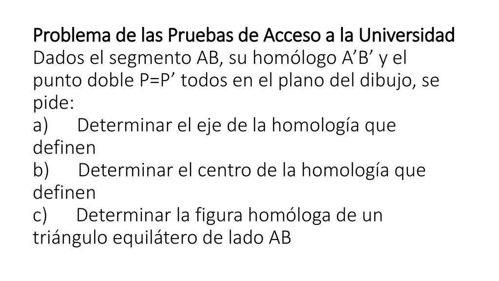 Problema de las Pruebas de Acceso a la Universidad Dados el segmento AB, su homólogo A’B’ y el punto doble P=P’ todos en el plano del dibujo, se pide: a) Determinar el eje de la homología que definen b) Determinar el centro de la homología que definen c) Determinar la figura homóloga de un triángulo equilátero de lado AB