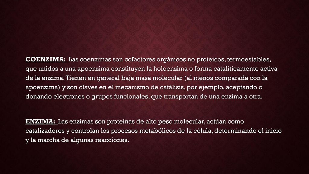 COENZIMA: Las coenzimas son cofactores orgánicos no proteicos, termoestables, que unidos a una apoenzima constituyen la holoenzima o forma catalíticamente activa de la enzima. Tienen en general baja masa molecular (al menos comparada con la apoenzima) y son claves en el mecanismo de catálisis, por ejemplo, aceptando o donando electrones o grupos funcionales, que transportan de una enzima a otra.