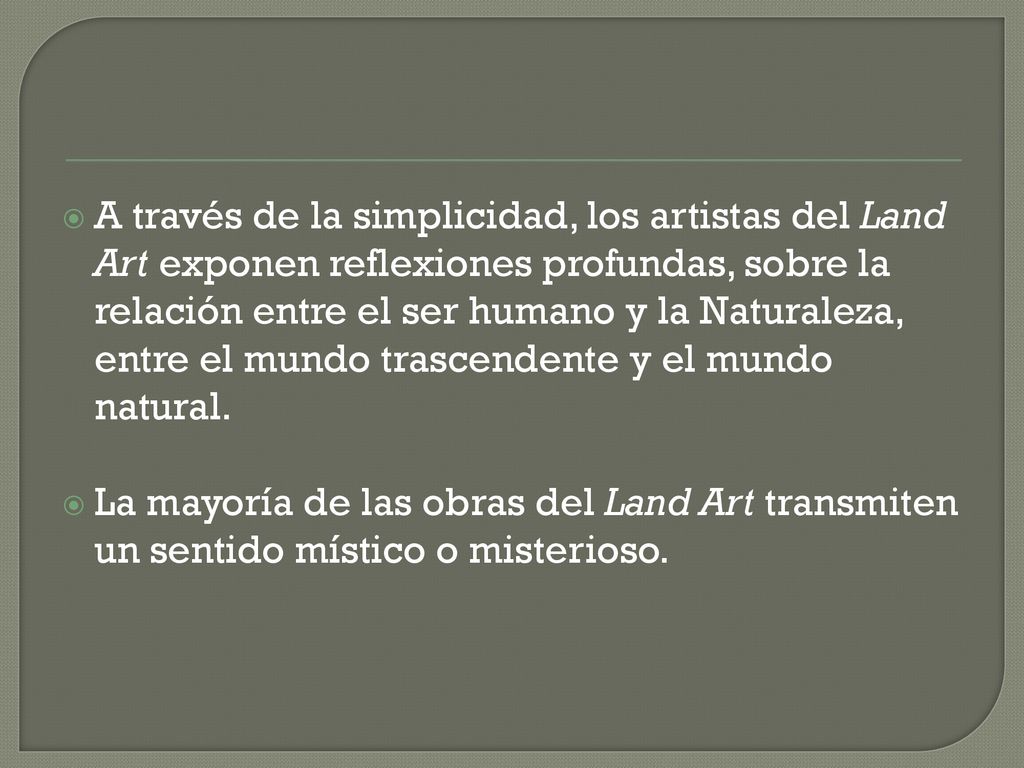 A través de la simplicidad, los artistas del Land Art exponen reflexiones profundas, sobre la relación entre el ser humano y la Naturaleza, entre el mundo trascendente y el mundo natural.