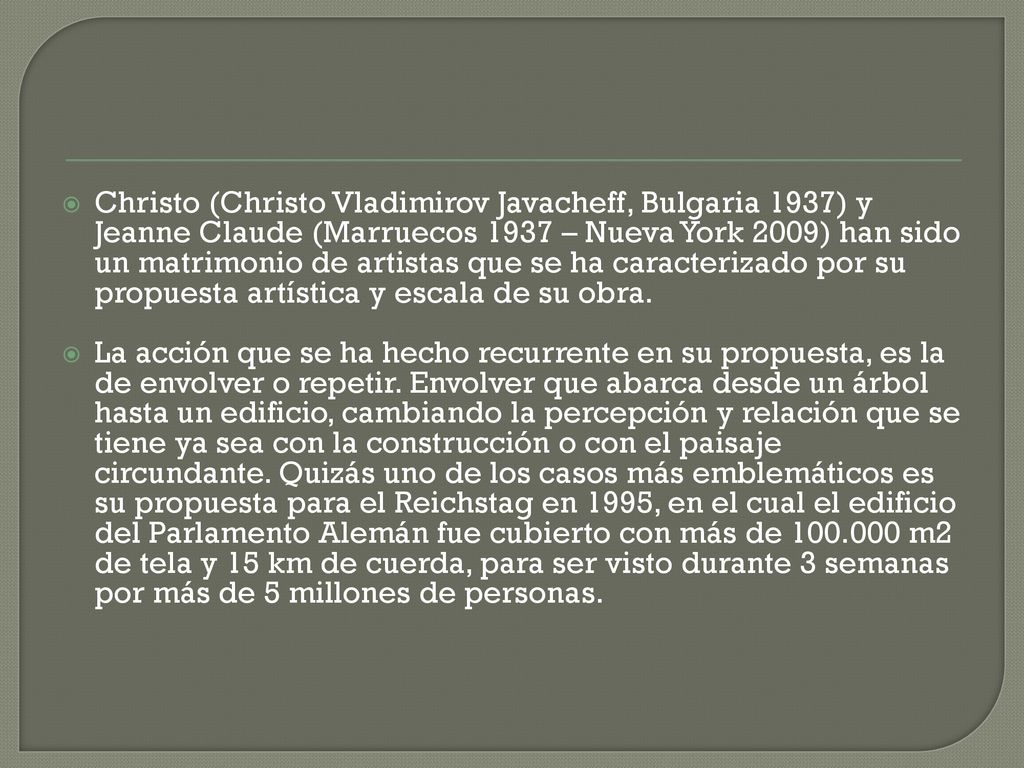 Christo (Christo Vladimirov Javacheff, Bulgaria 1937) y Jeanne Claude (Marruecos 1937 – Nueva York 2009) han sido un matrimonio de artistas que se ha caracterizado por su propuesta artística y escala de su obra.